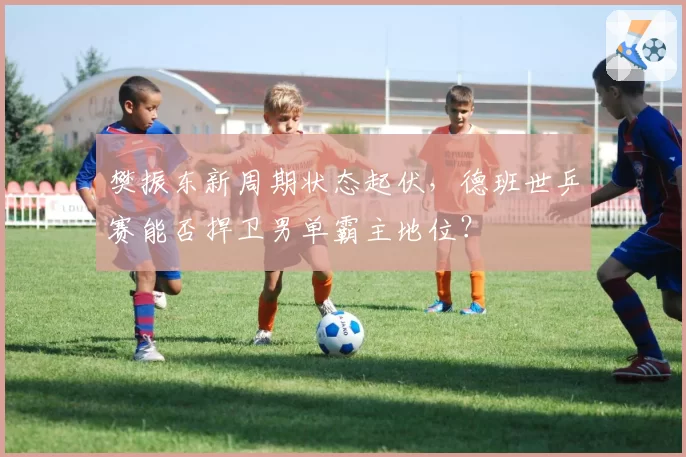 樊振东新周期状态起伏，德班世乒赛能否捍卫男单霸主地位？