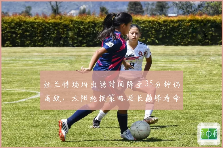 杜兰特场均出场时间降至35分钟仍高效，太阳轮换策略延长巅峰寿命