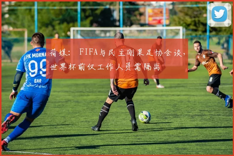 荷媒： FIFA与民主刚果足协会谈，世界杯前仅工作人员需隔离