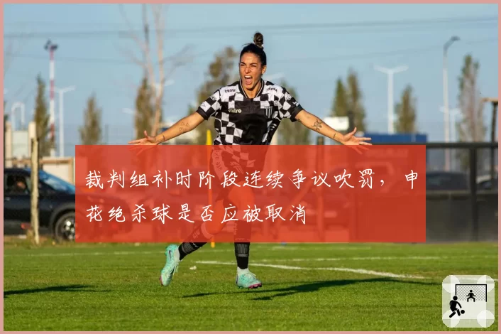 裁判组补时阶段连续争议吹罚，申花绝杀球是否应被取消