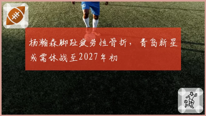 杨瀚森脚趾疲劳性骨折,青岛新星或需休战至2027年初