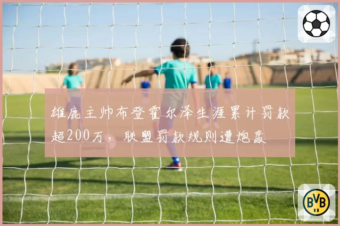 雄鹿主帅布登霍尔泽生涯累计罚款超200万，联盟罚款规则遭炮轰