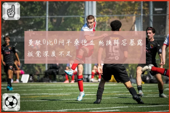 曼联0比0闷平桑德兰 轮换阵容暴露板凳深度不足