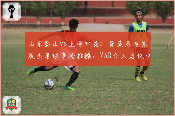 山东泰山vs上海申花:费莱尼与朱辰杰角球争抢推搡,VAR介入后仅口头警告