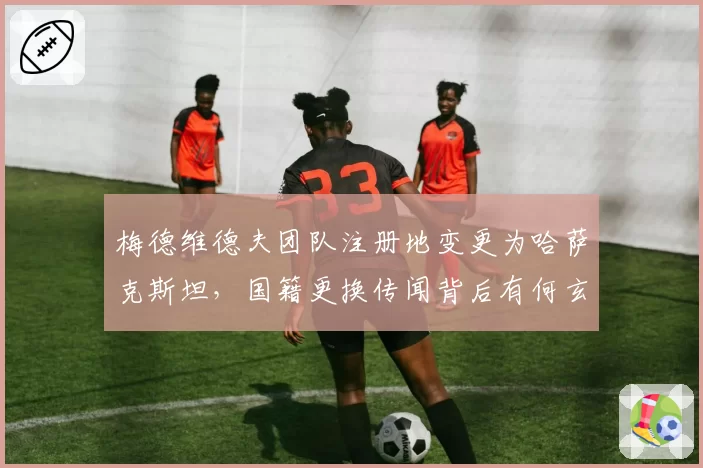 梅德维德夫团队注册地变更为哈萨克斯坦,国籍更换传闻背后有何玄机?