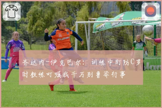 齐达内-伊克巴尔：训练中盯防C罗时教练叮嘱我千万别鲁莽行事
