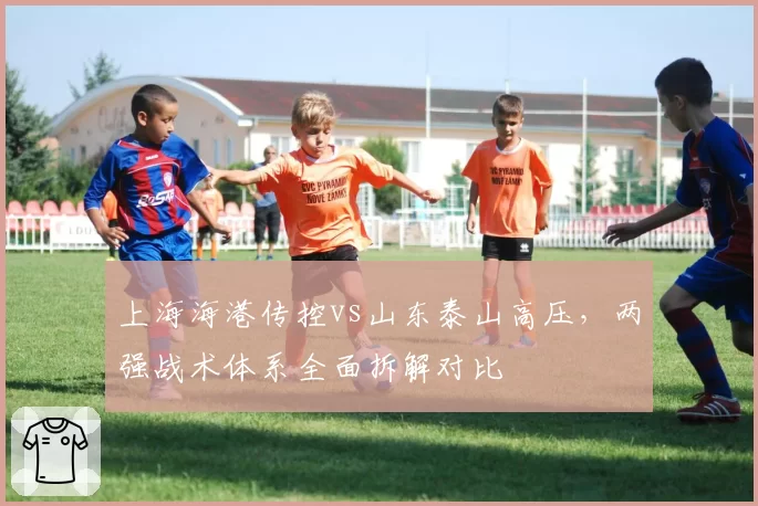 上海海港传控vs山东泰山高压，两强战术体系全面拆解对比