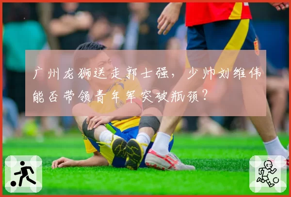 广州龙狮送走郭士强，少帅刘维伟能否带领青年军突破瓶颈？