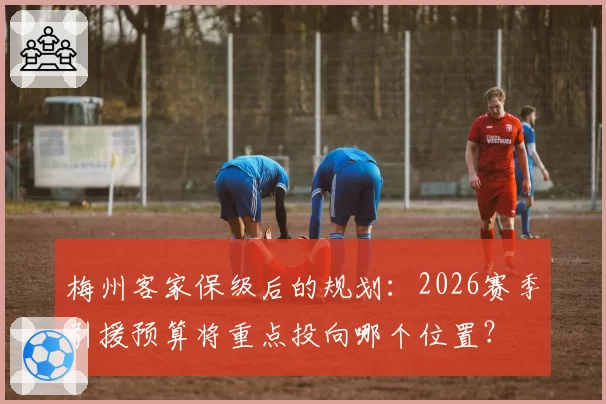 梅州客家保级后的规划:2026赛季引援预算将重点投向哪个位置?