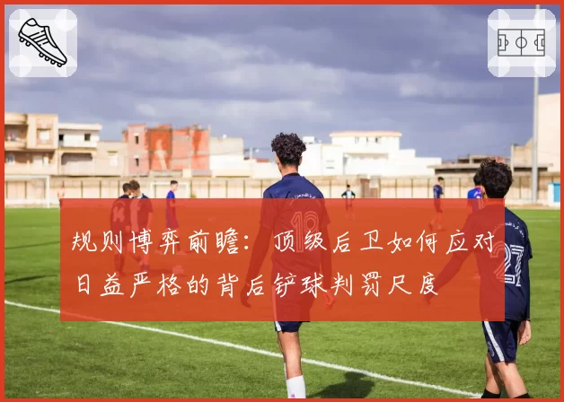 规则博弈前瞻：顶级后卫如何应对日益严格的背后铲球判罚尺度