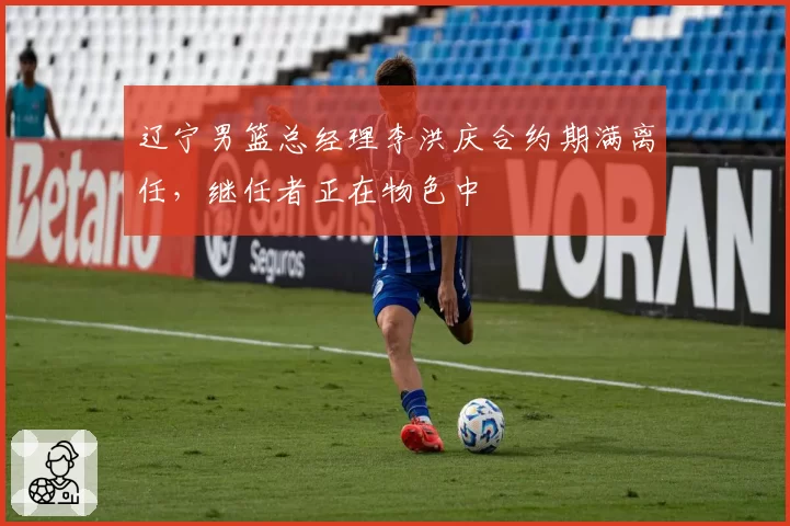 辽宁男篮总经理李洪庆合约期满离任,继任者正在物色中