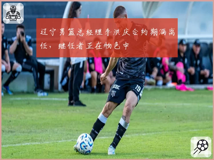 辽宁男篮总经理李洪庆合约期满离任,继任者正在物色中