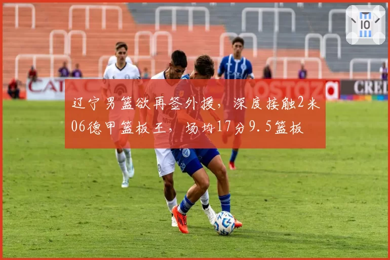 辽宁男篮欲再签外援,深度接触2米06德甲篮板王,场均17分9.5篮板