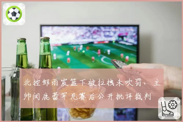 北控邹雨宸篮下被拉拽未吹罚，主帅闵鹿蕾罕见赛后公开批评裁判