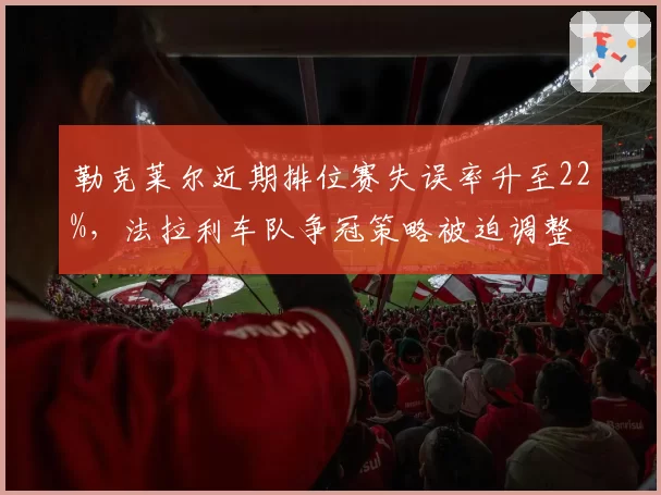 勒克莱尔近期排位赛失误率升至22%,法拉利车队争冠策略被迫调整