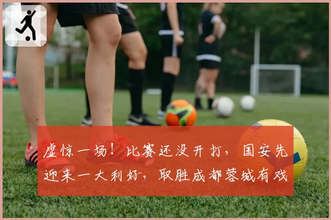 虚惊一场！比赛还没开打，国安先迎来一大利好，取胜成都蓉城有戏