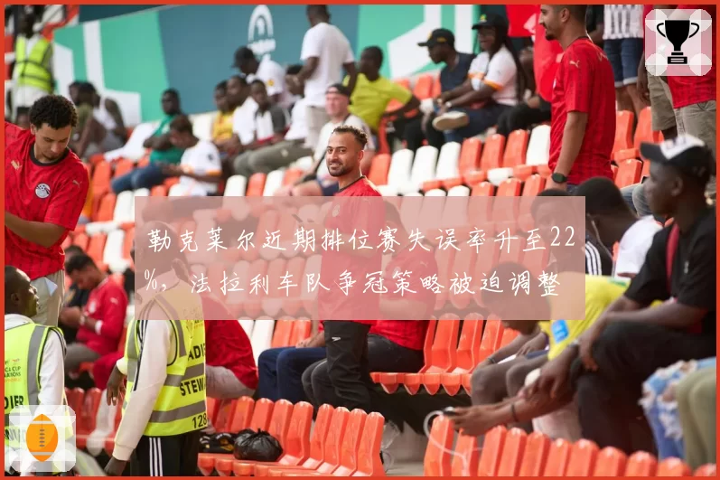 勒克莱尔近期排位赛失误率升至22%,法拉利车队争冠策略被迫调整