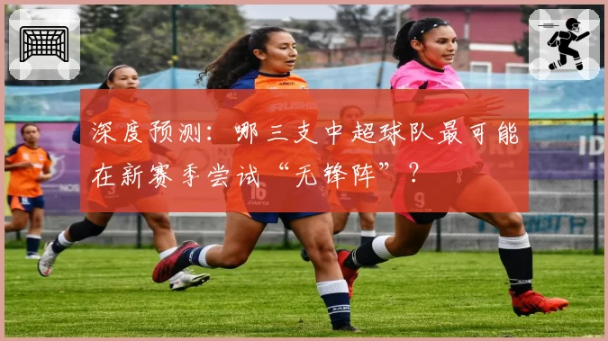 深度预测：哪三支中超球队最可能在新赛季尝试“无锋阵”？