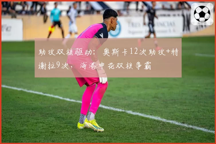 助攻双核驱动：奥斯卡12次助攻+特谢拉9次，海港申花双核争霸