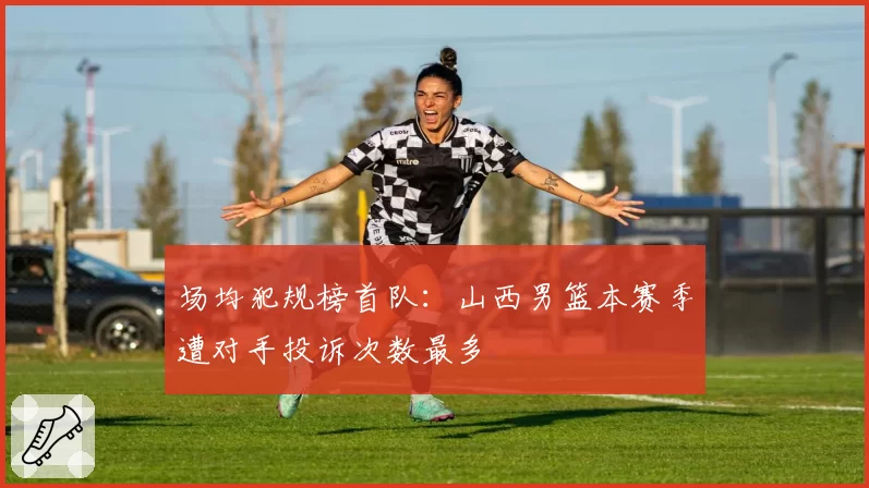 场均犯规榜首队：山西男篮本赛季遭对手投诉次数最多