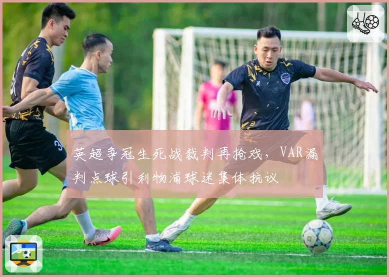 英超争冠生死战裁判再抢戏，VAR漏判点球引利物浦球迷集体抗议