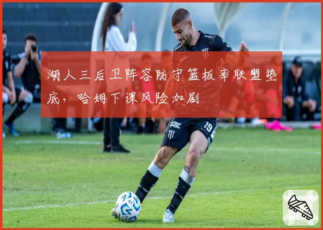 湖人三后卫阵容防守篮板率联盟垫底，哈姆下课风险加剧