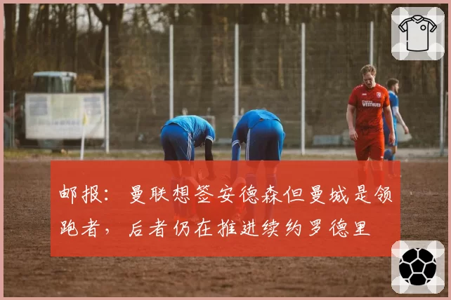 邮报：曼联想签安德森但曼城是领跑者，后者仍在推进续约罗德里