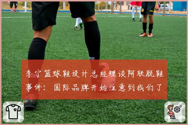李宁篮球鞋设计总经理谈阿联脱鞋事件：国际品牌开始注意到我们了