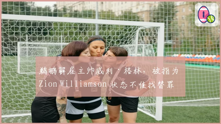 鹈鹕解雇主帅威利·格林,被指为 Zion Williamson 状态不佳找替罪羊