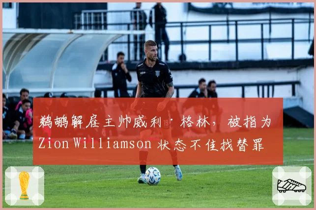 鹈鹕解雇主帅威利·格林,被指为 Zion Williamson 状态不佳找替罪羊