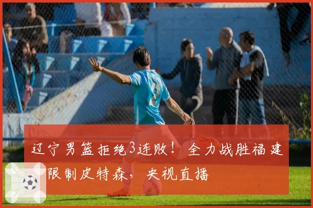 辽宁男篮拒绝3连败！全力战胜福建，限制皮特森，央视直播