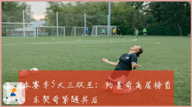 本赛季5大三双王：约基奇高居榜首，东契奇紧随其后