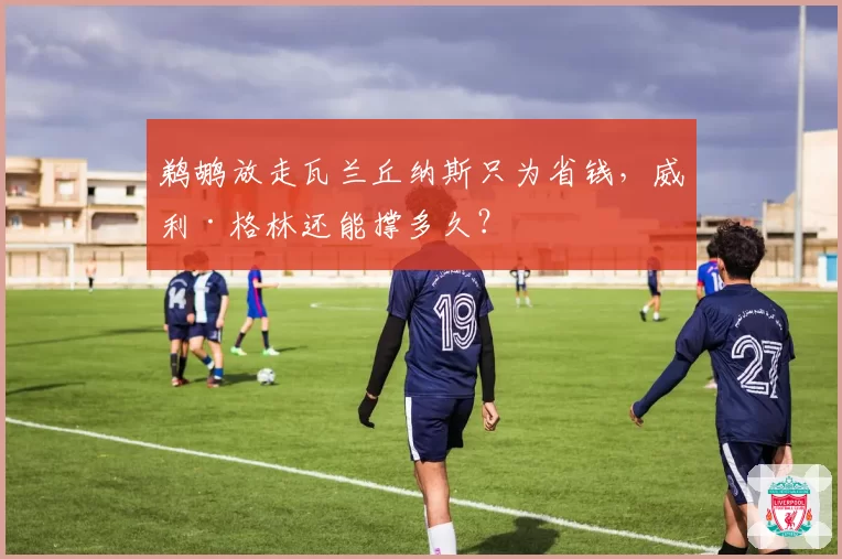 鹈鹕放走瓦兰丘纳斯只为省钱,威利·格林还能撑多久?