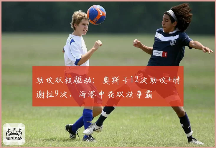 助攻双核驱动：奥斯卡12次助攻+特谢拉9次，海港申花双核争霸