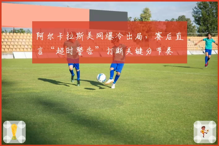 阿尔卡拉斯美网爆冷出局，赛后直言“超时警告”打断关键分节奏