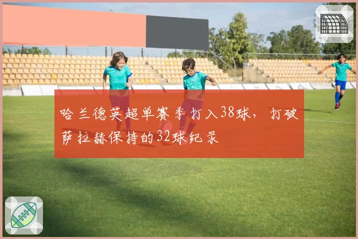哈兰德英超单赛季打入38球,打破萨拉赫保持的32球纪录