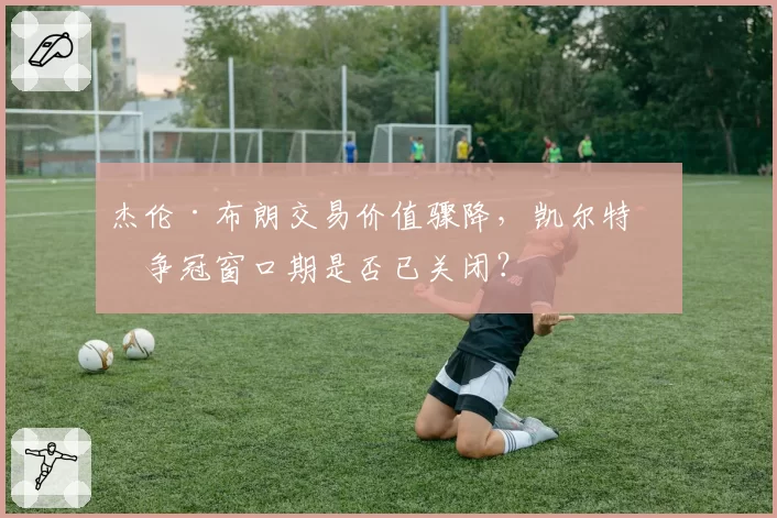 杰伦·布朗交易价值骤降，凯尔特人争冠窗口期是否已关闭？