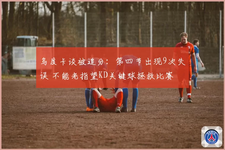 乌度卡谈被追分：第四节出现9次失误 不能老指望KD关键球拯救比赛