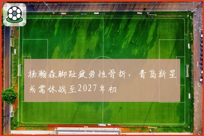 杨瀚森脚趾疲劳性骨折,青岛新星或需休战至2027年初