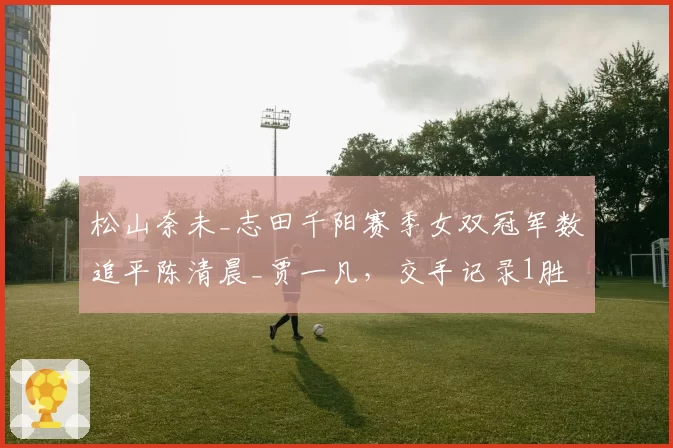 松山奈未_志田千阳赛季女双冠军数追平陈清晨_贾一凡,交手记录1胜3负