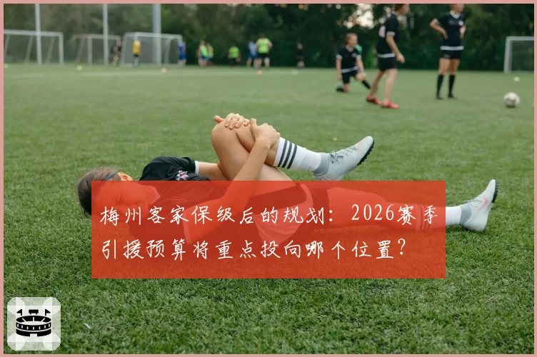 梅州客家保级后的规划:2026赛季引援预算将重点投向哪个位置?