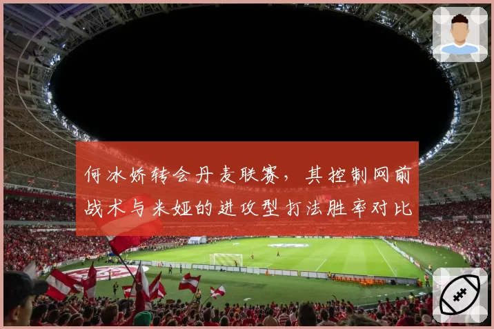 何冰娇转会丹麦联赛，其控制网前战术与米娅的进攻型打法胜率对比达55%