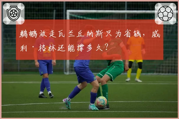 鹈鹕放走瓦兰丘纳斯只为省钱,威利·格林还能撑多久?