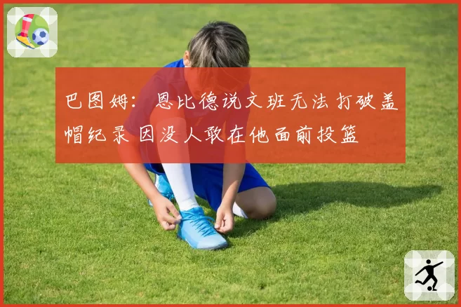 巴图姆：恩比德说文班无法打破盖帽纪录 因没人敢在他面前投篮