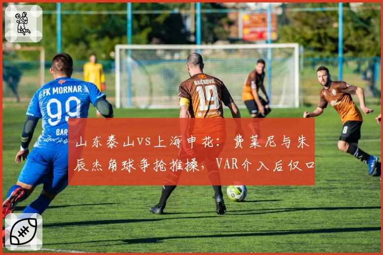 山东泰山vs上海申花:费莱尼与朱辰杰角球争抢推搡,VAR介入后仅口头警告