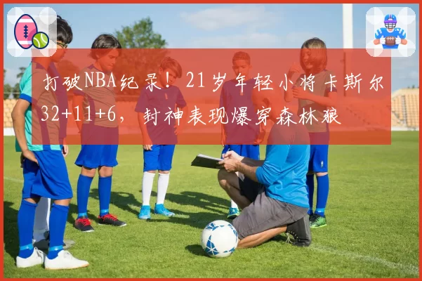 打破NBA纪录！21岁年轻小将卡斯尔32+11+6，封神表现爆穿森林狼