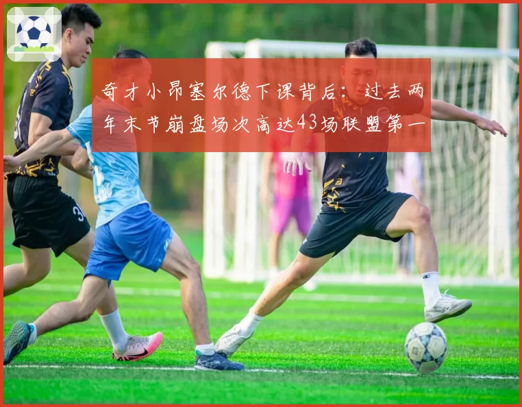 奇才小昂塞尔德下课背后:过去两年末节崩盘场次高达43场联盟第一