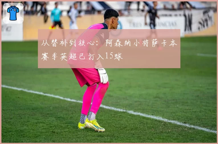 从替补到核心:阿森纳小将萨卡本赛季英超已打入15球