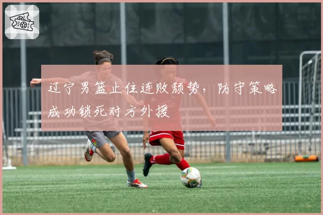 辽宁男篮止住连败颓势,防守策略成功锁死对方外援