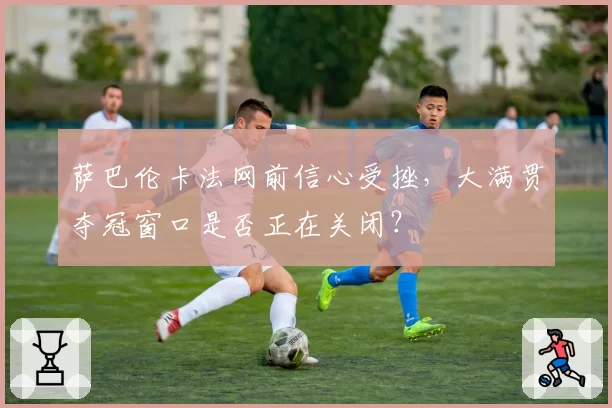 萨巴伦卡法网前信心受挫，大满贯夺冠窗口是否正在关闭？